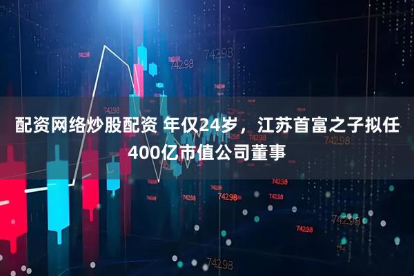 配资网络炒股配资 年仅24岁,江苏首富之子拟任400亿市值公司董事