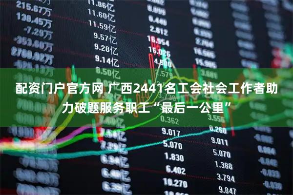 配资门户官方网 广西2441名工会社会工作者助力破题服务职工“最后一公里”