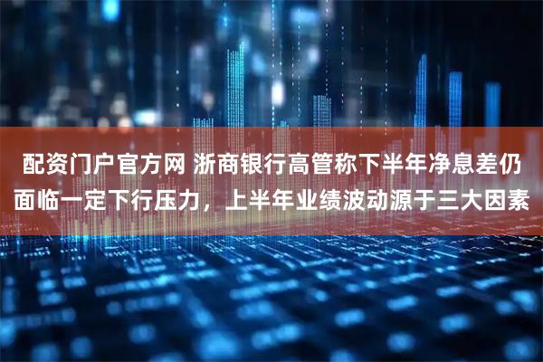 配资门户官方网 浙商银行高管称下半年净息差仍面临一定下行压力，上半年业绩波动源于三大因素