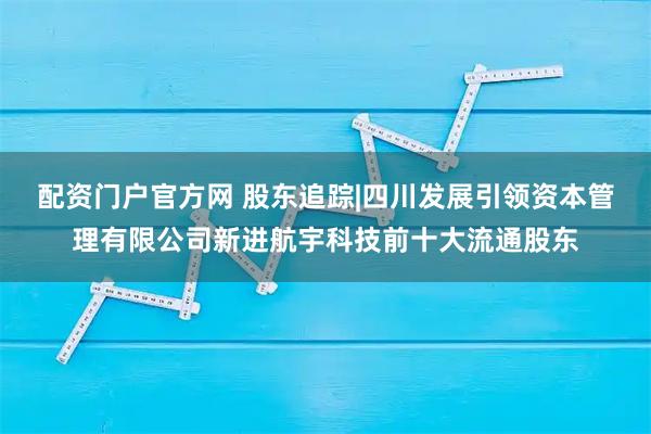 配资门户官方网 股东追踪|四川发展引领资本管理有限公司新进航宇科技前十大流通股东