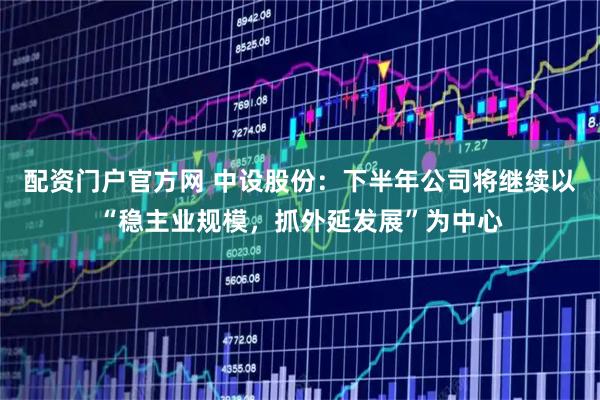 配资门户官方网 中设股份：下半年公司将继续以“稳主业规模，抓外延发展”为中心