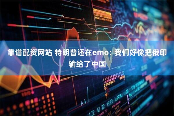 靠谱配资网站 特朗普还在emo: 我们好像把俄印输给了中国