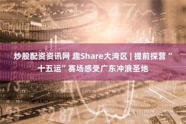 炒股配资资讯网 趣Share大湾区 | 提前探营“十五运”赛场感受广东冲浪圣地
