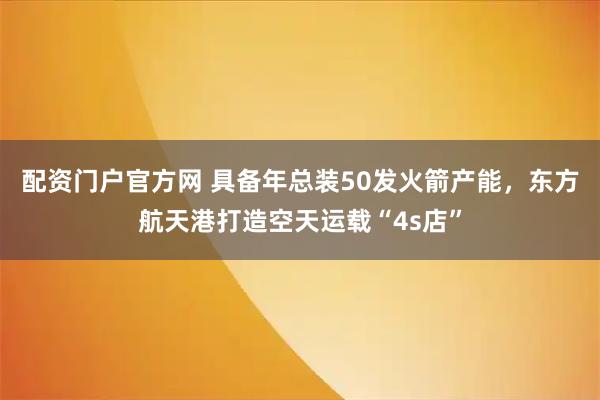 配资门户官方网 具备年总装50发火箭产能，东方航天港打造空天运载“4s店”