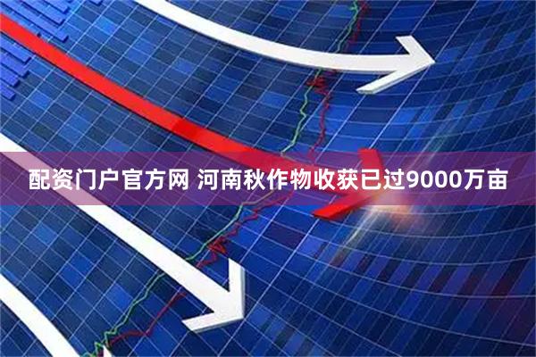 配资门户官方网 河南秋作物收获已过9000万亩
