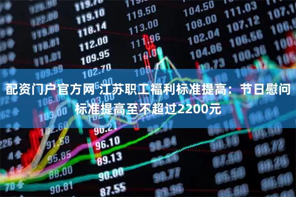 配资门户官方网 江苏职工福利标准提高：节日慰问标准提高至不超过2200元
