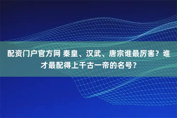 配资门户官方网 秦皇、汉武、唐宗谁最厉害？谁才最配得上千古一帝的名号？