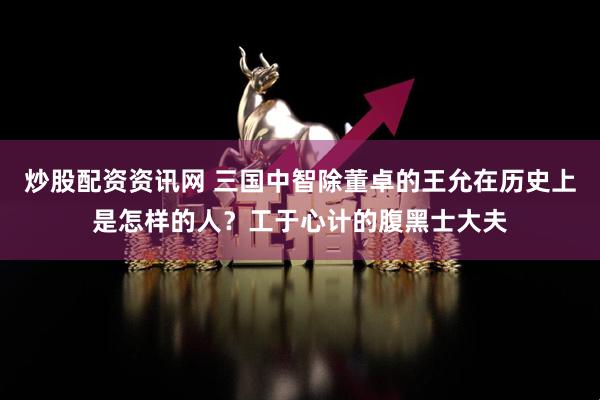 炒股配资资讯网 三国中智除董卓的王允在历史上是怎样的人？工于心计的腹黑士大夫