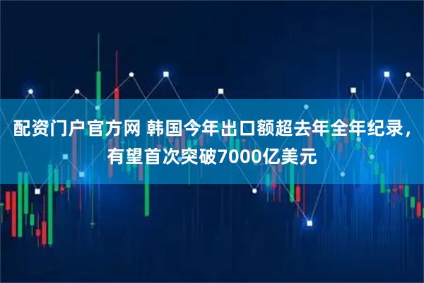 配资门户官方网 韩国今年出口额超去年全年纪录，有望首次突破7000亿美元