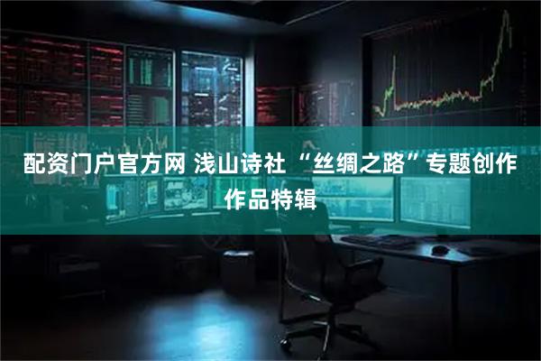 配资门户官方网 浅山诗社 “丝绸之路”专题创作作品特辑