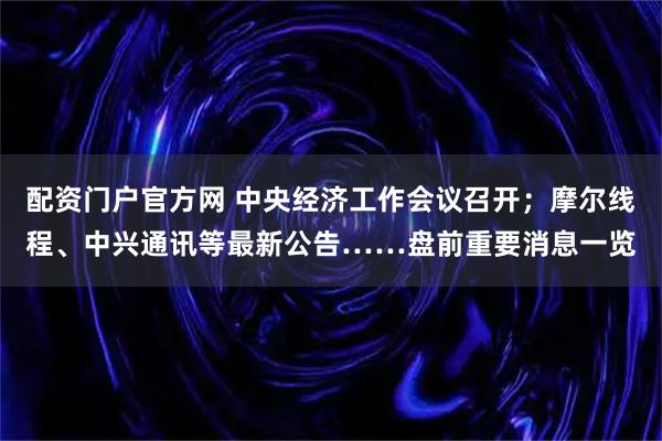 配资门户官方网 中央经济工作会议召开；摩尔线程、中兴通讯等最新公告……盘前重要消息一览