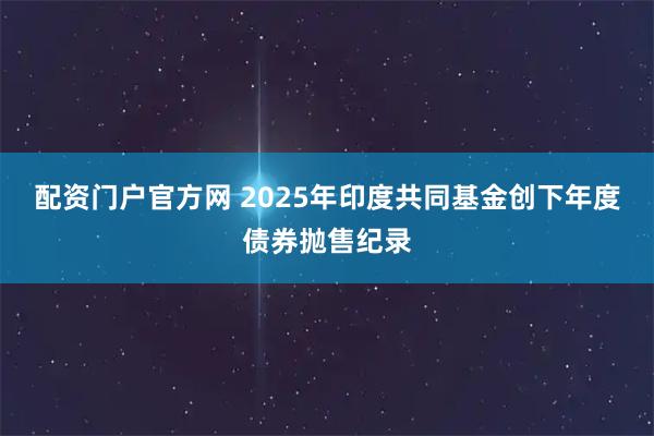 配资门户官方网 2025年印度共同基金创下年度债券抛售纪录