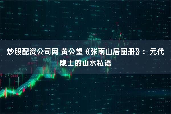 炒股配资公司网 黄公望《张雨山居图册》：元代隐士的山水私语