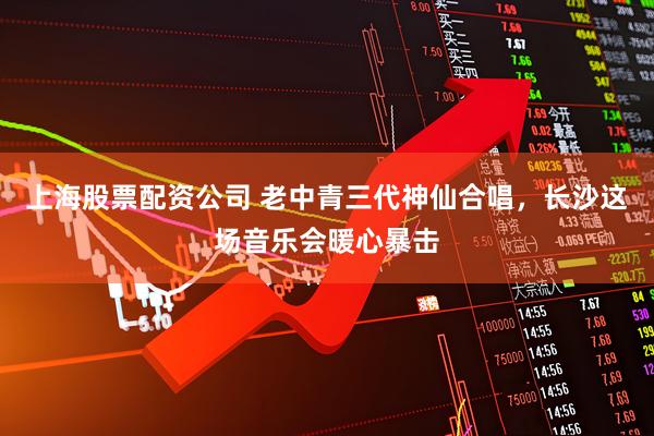 上海股票配资公司 老中青三代神仙合唱，长沙这场音乐会暖心暴击