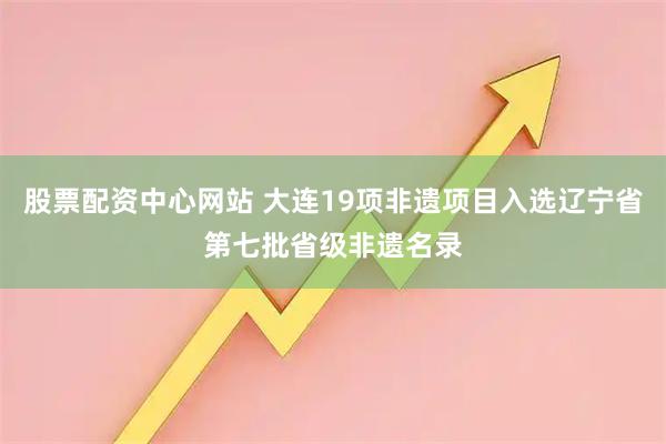 股票配资中心网站 大连19项非遗项目入选辽宁省第七批省级非遗名录