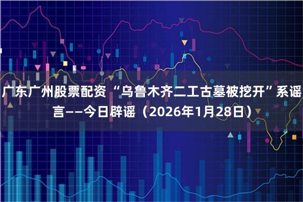 广东广州股票配资 “乌鲁木齐二工古墓被挖开”系谣言——今日辟谣（2026年1月28日）