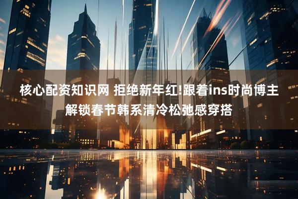 核心配资知识网 拒绝新年红!跟着ins时尚博主解锁春节韩系清冷松弛感穿搭