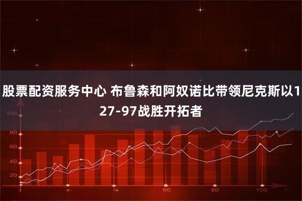 股票配资服务中心 布鲁森和阿奴诺比带领尼克斯以127-97战胜开拓者