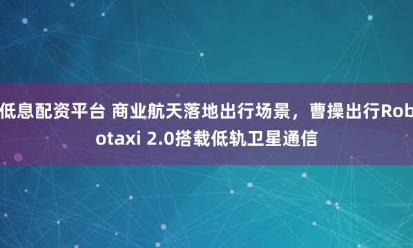 低息配资平台 商业航天落地出行场景，曹操出行Robotaxi 2.0搭载低轨卫星通信