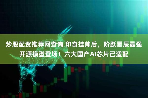 炒股配资推荐网查询 印奇挂帅后，阶跃星辰最强开源模型登场！六大国产AI芯片已适配
