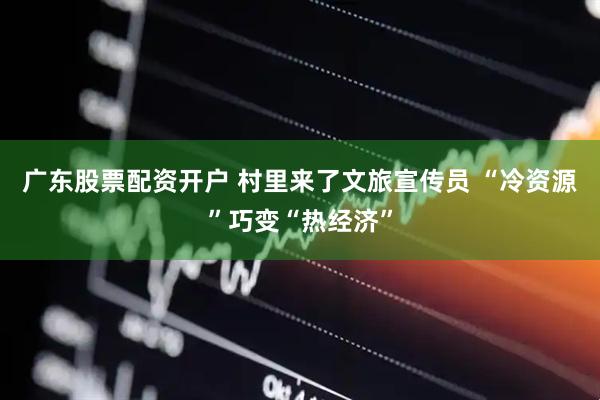 广东股票配资开户 村里来了文旅宣传员 “冷资源”巧变“热经济”