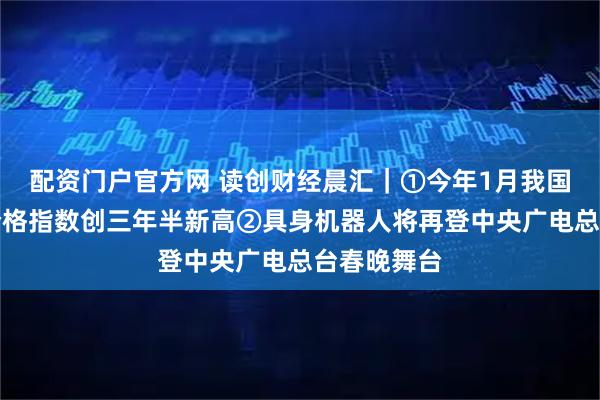 配资门户官方网 读创财经晨汇｜①今年1月我国大宗商品价格指数创三年半新高②具身机器人将再登中央广电总台春晚舞台