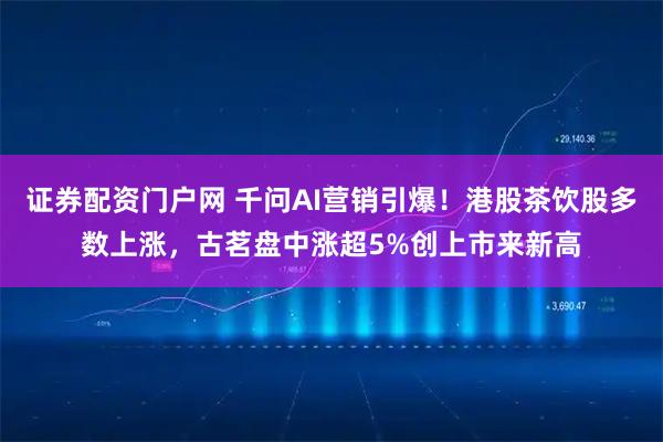 证券配资门户网 千问AI营销引爆！港股茶饮股多数上涨，古茗盘中涨超5%创上市来新高