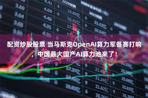 配资炒股股票 当马斯克OpenAI算力军备赛打响，中国最大国产AI算力池来了！