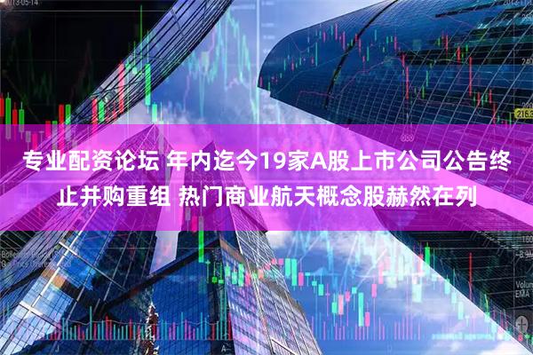 专业配资论坛 年内迄今19家A股上市公司公告终止并购重组 热门商业航天概念股赫然在列