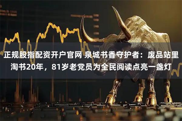 正规股指配资开户官网 泉城书香守护者：废品站里淘书20年，81岁老党员为全民阅读点亮一盏灯