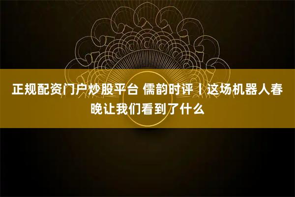 正规配资门户炒股平台 儒韵时评丨这场机器人春晚让我们看到了什么