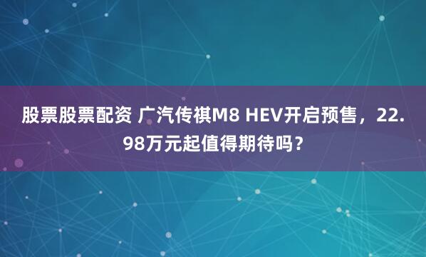股票股票配资 广汽传祺M8 HEV开启预售，22.98万元起值得期待吗？