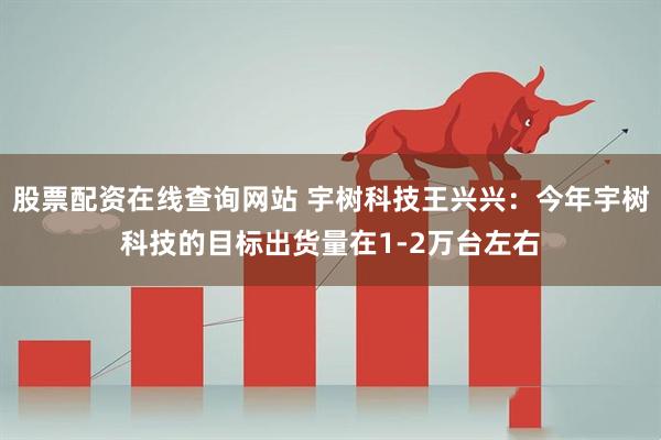 股票配资在线查询网站 宇树科技王兴兴：今年宇树科技的目标出货量在1-2万台左右