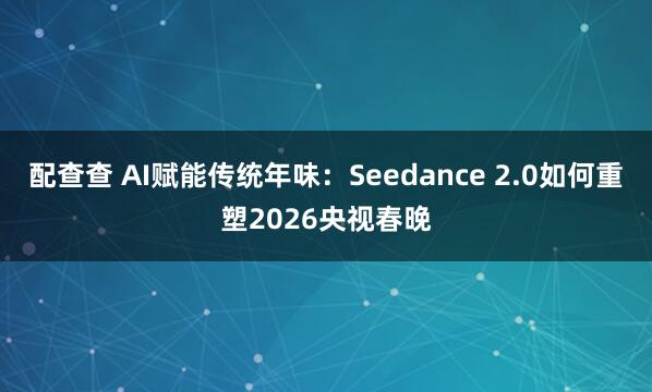 配查查 AI赋能传统年味：Seedance 2.0如何重塑2026央视春晚