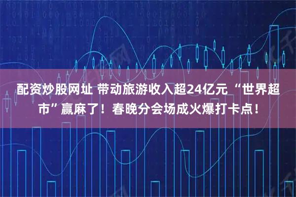 配资炒股网址 带动旅游收入超24亿元 “世界超市”赢麻了！春晚分会场成火爆打卡点！