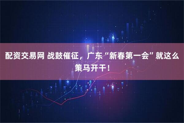 配资交易网 战鼓催征，广东“新春第一会”就这么策马开干！