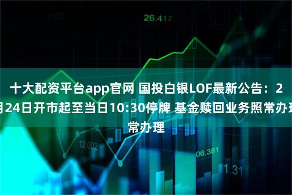 十大配资平台app官网 国投白银LOF最新公告：2月24日开市起至当日10:30停牌 基金赎回业务照常办理