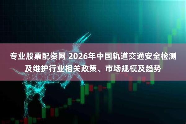 专业股票配资网 2026年中国轨道交通安全检测及维护行业相关政策、市场规模及趋势