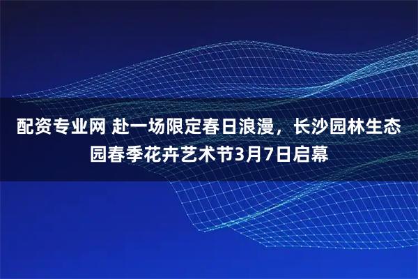 配资专业网 赴一场限定春日浪漫，长沙园林生态园春季花卉艺术节3月7日启幕