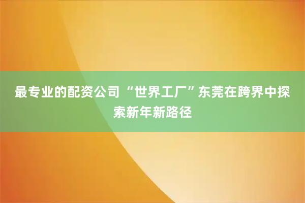 最专业的配资公司 “世界工厂”东莞在跨界中探索新年新路径