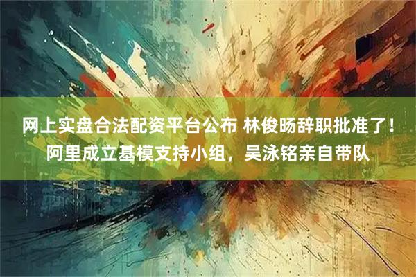 网上实盘合法配资平台公布 林俊旸辞职批准了！阿里成立基模支持小组，吴泳铭亲自带队