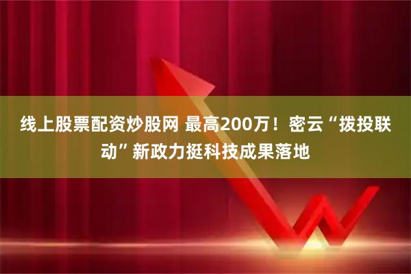 线上股票配资炒股网 最高200万！密云“拨投联动”新政力挺科技成果落地