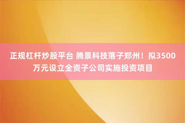 正规杠杆炒股平台 腾景科技落子郑州！拟3500万元设立全资子公司实施投资项目