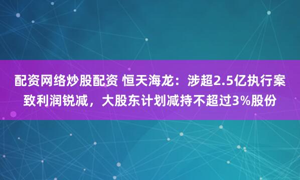 配资网络炒股配资 恒天海龙:涉超2.5亿执行案致利润锐减,大股东计划减持不超过3%股份