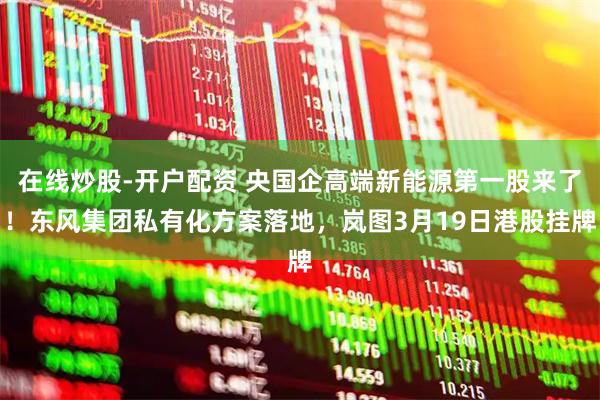 在线炒股-开户配资 央国企高端新能源第一股来了!东风集团私有化方案落地,岚图3月19日港股挂牌
