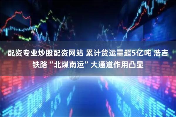 配资专业炒股配资网站 累计货运量超5亿吨 浩吉铁路“北煤南运”大通道作用凸显