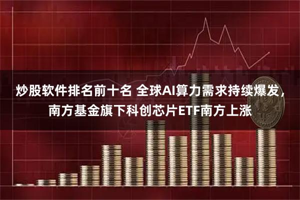 炒股软件排名前十名 全球AI算力需求持续爆发,南方基金旗下科创芯片ETF南方上涨