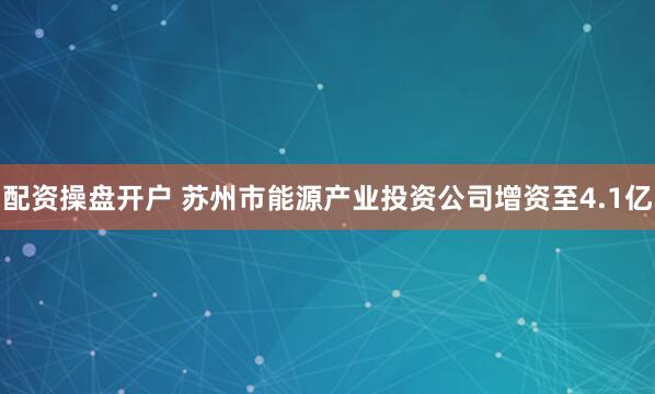 配资操盘开户 苏州市能源产业投资公司增资至4.1亿