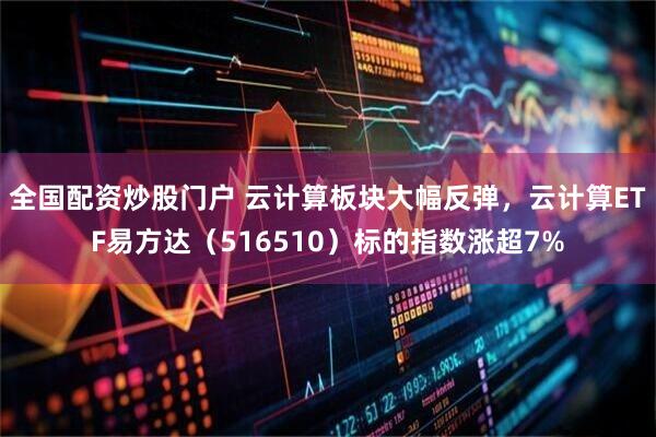 全国配资炒股门户 云计算板块大幅反弹,云计算ETF易方达(516510)标的指数涨超7%