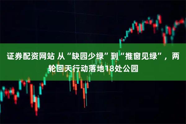 证券配资网站 从“缺园少绿”到“推窗见绿”，两轮回天行动落地18处公园